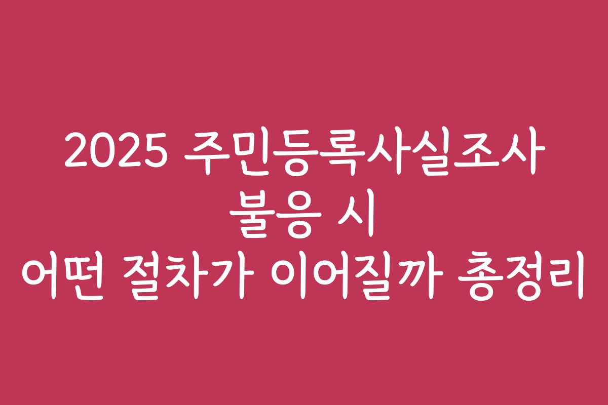 2025 주민등록사실조사 불응 시 어떤 절차가 이어질까 총정리