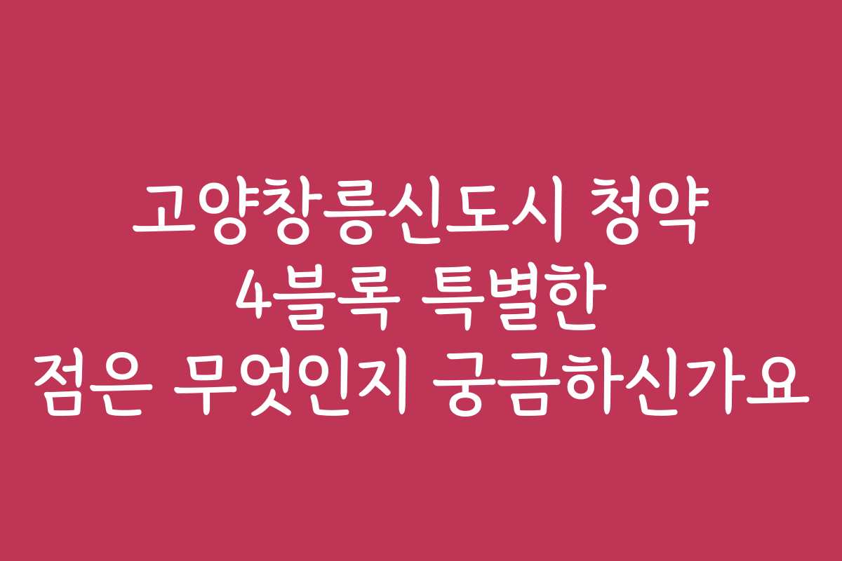 고양창릉신도시 청약 4블록 특별한 점은 무엇인지 궁금하신가요