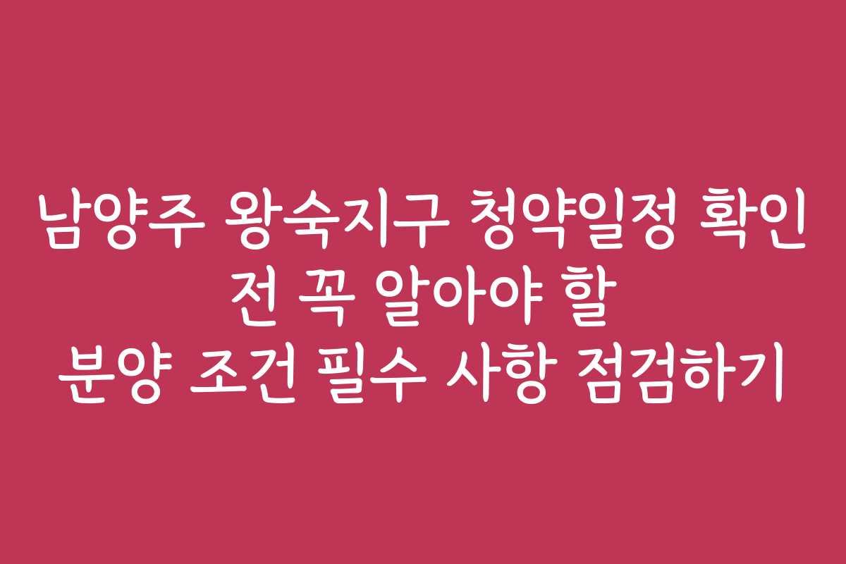 남양주 왕숙지구 청약일정 확인 전 꼭 알아야 할 분양 조건 필수 사항 점검하기