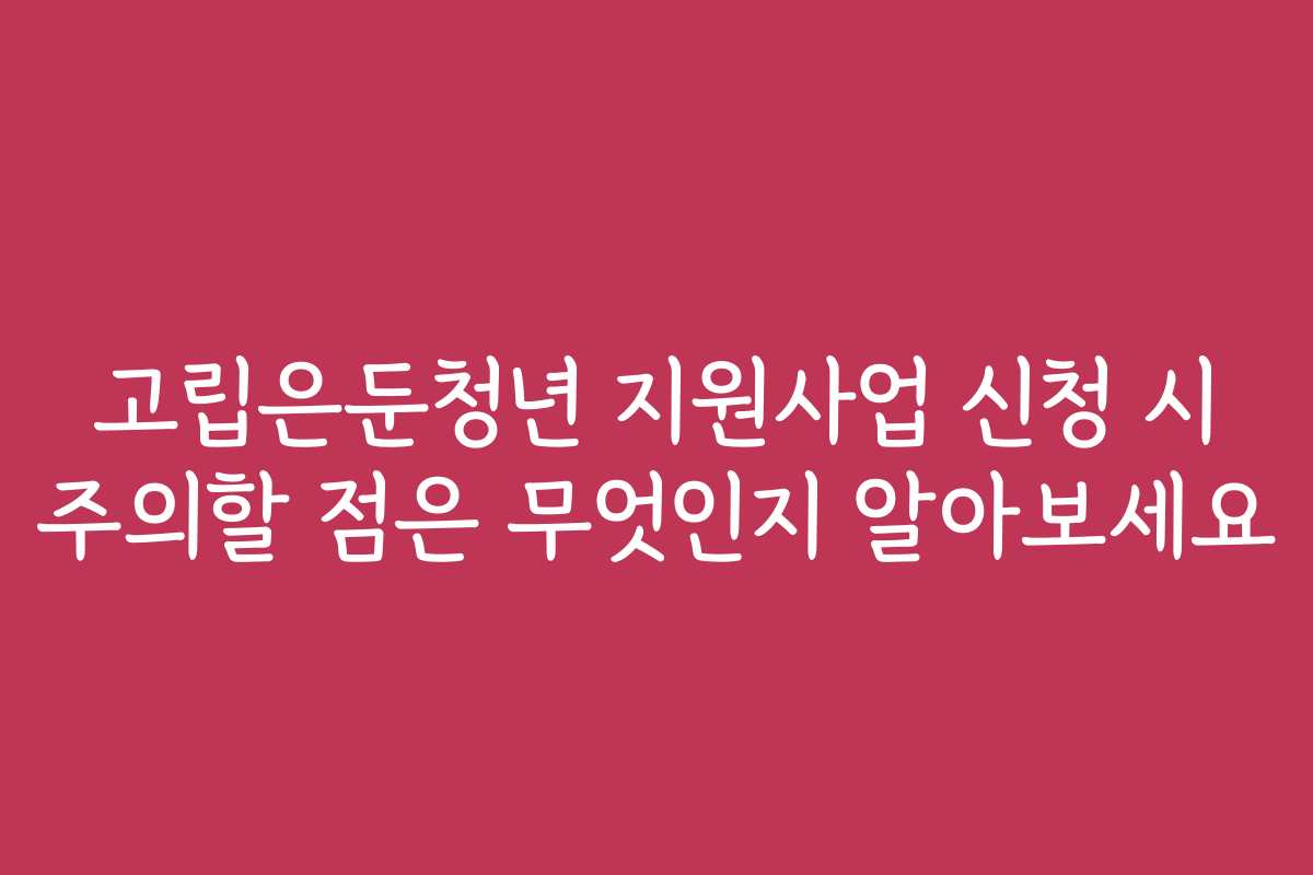 고립은둔청년 지원사업 신청 시 주의할 점은 무엇인지 알아보세요