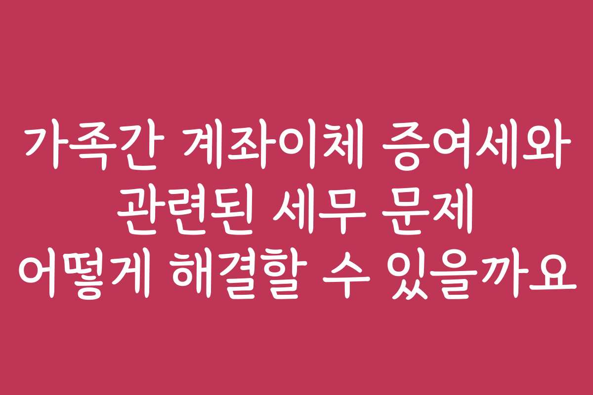 가족간 계좌이체 증여세와 관련된 세무 문제 어떻게 해결할 수 있을까요