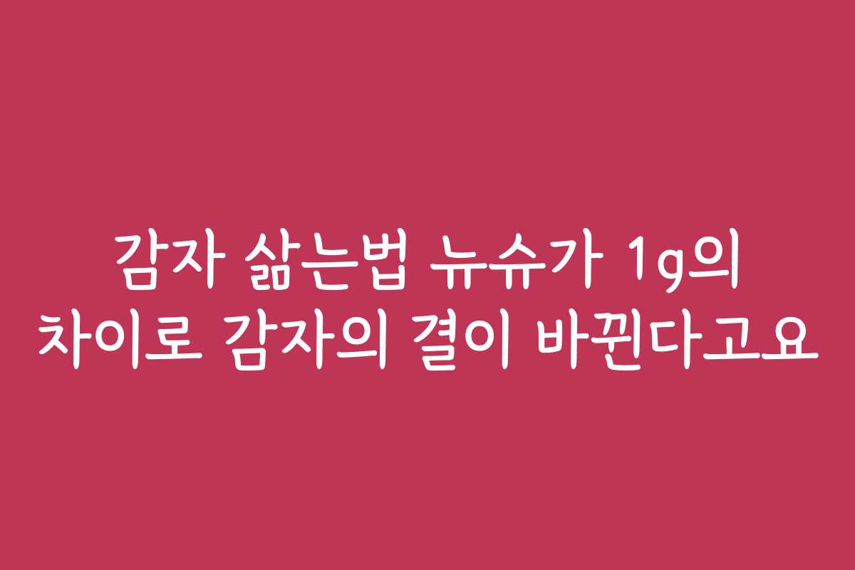 감자 삶는법 뉴슈가 1g의 차이로 감자의 결이 바뀐다고요