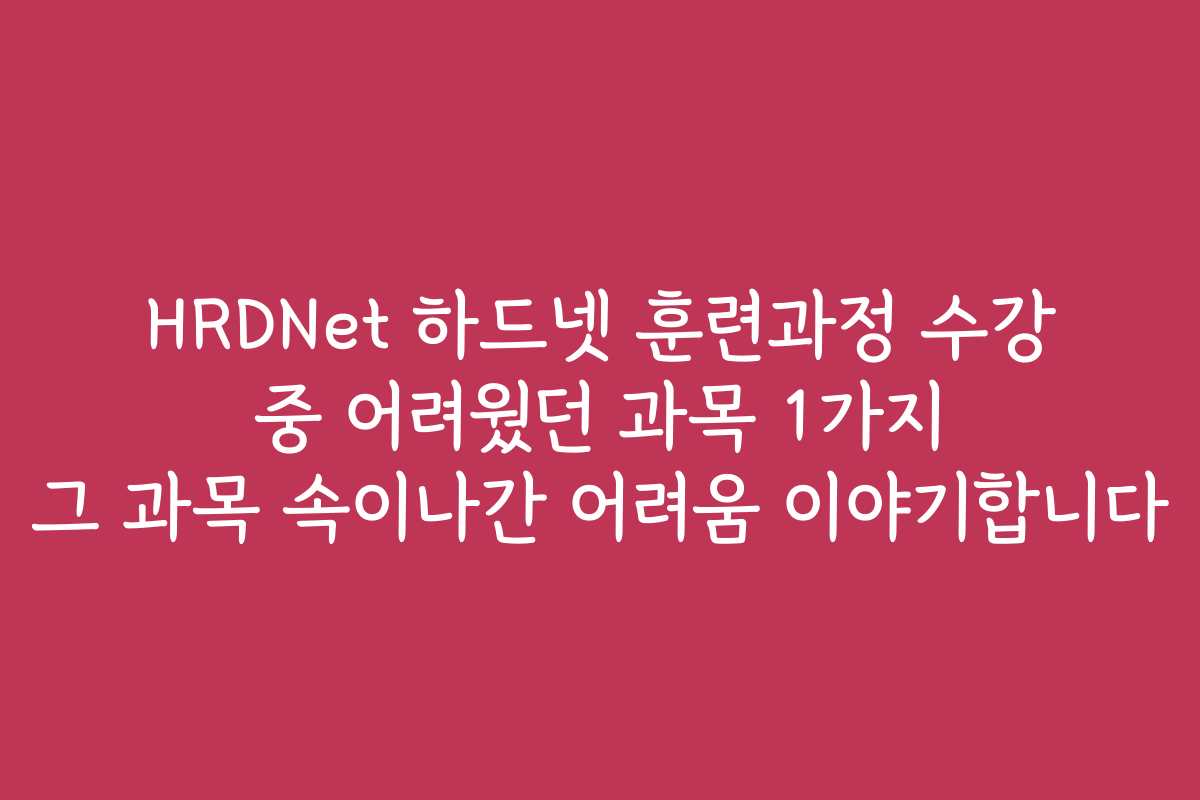HRDNet 하드넷 훈련과정 수강 중 어려웠던 과목 1가지 그 과목 속이나간 어려움 이야기합니다
