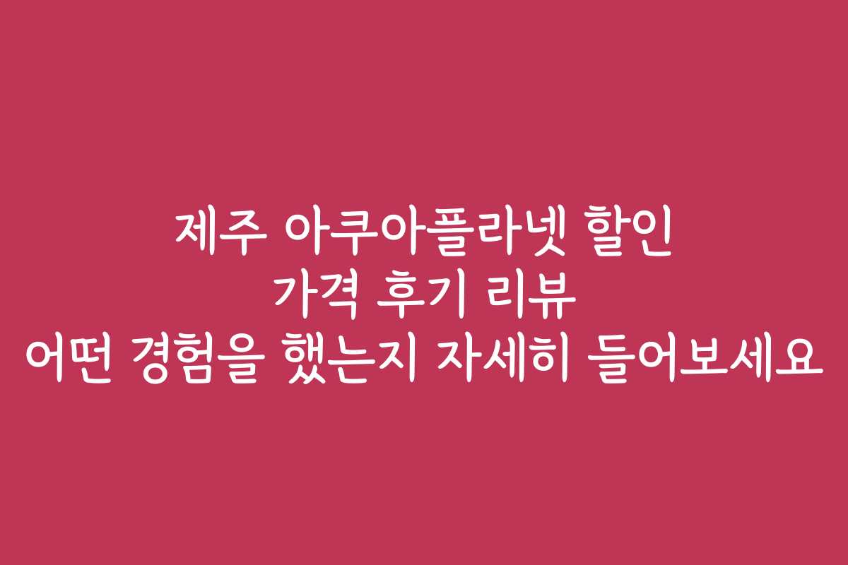 제주 아쿠아플라넷 할인 가격 후기 리뷰 어떤 경험을 했는지 자세히 들어보세요
