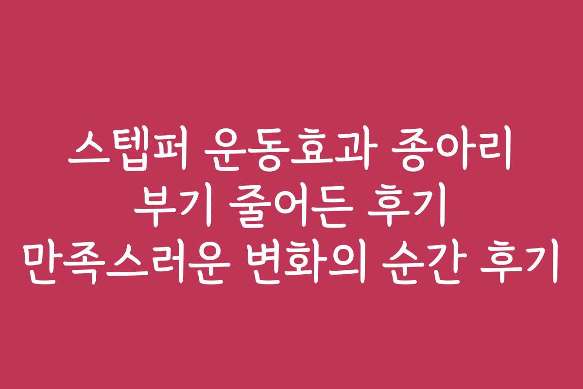 스텝퍼 운동효과 종아리 부기 줄어든 후기 만족스러운 변화의 순간 후기