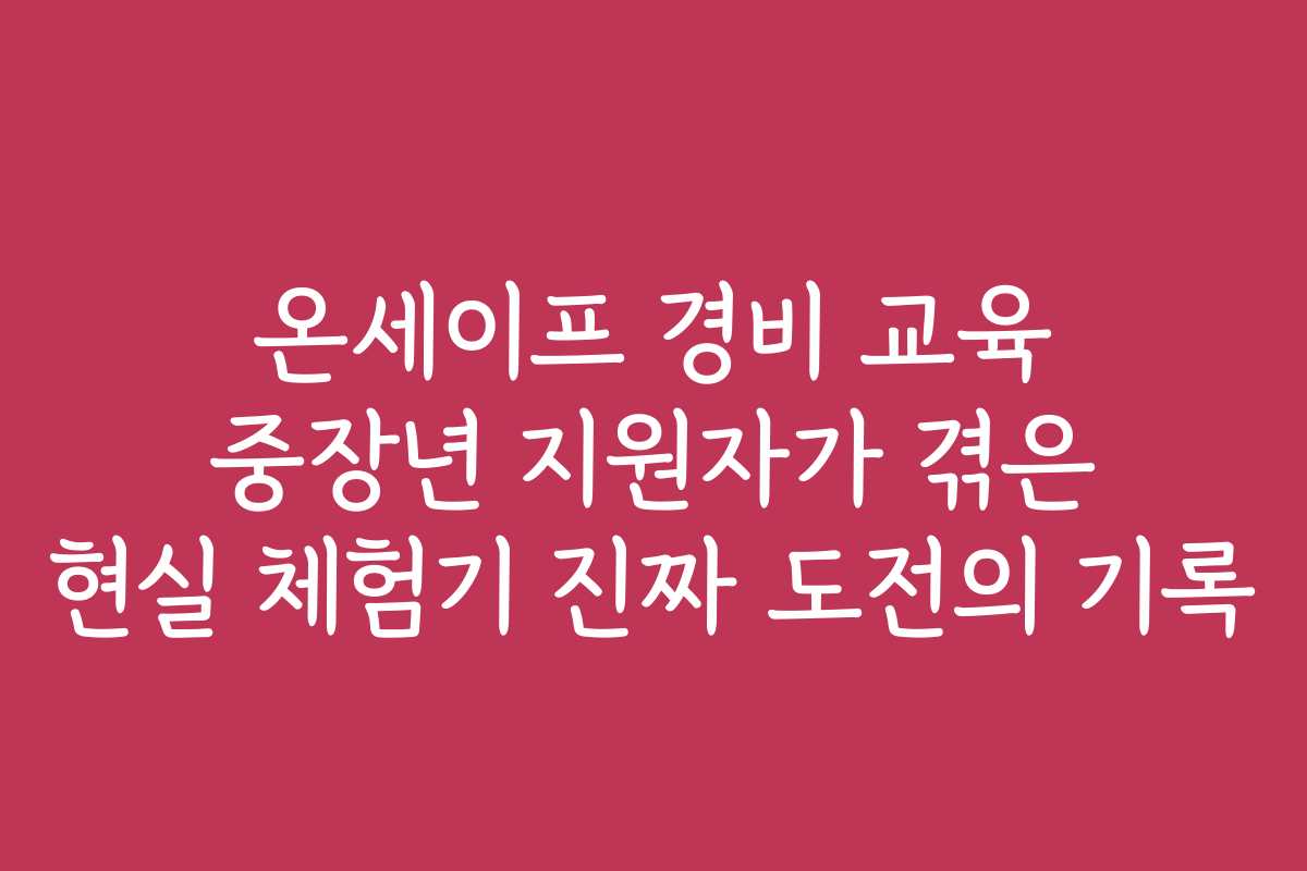 온세이프 경비 교육 중장년 지원자가 겪은 현실 체험기 진짜 도전의 기록