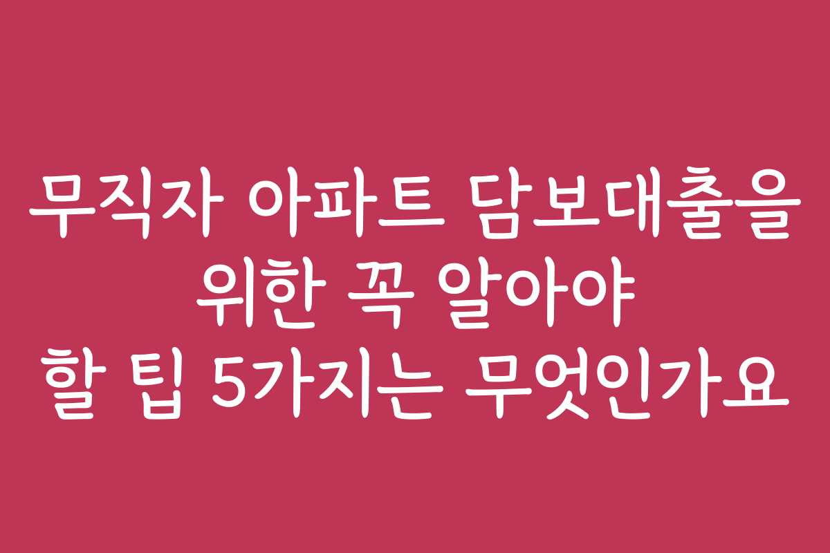 무직자 아파트 담보대출을 위한 꼭 알아야 할 팁 5가지는 무엇인가요