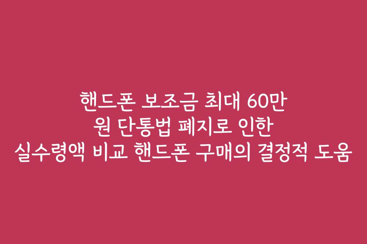 핸드폰 보조금 최대 60만 원 단통법 폐지로 인한 실수령액 비교 핸드폰 구매의 결정적 도움