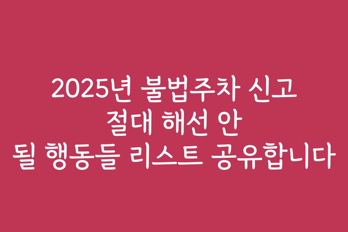 2025년 불법주차 신고 절대 해선 안 될 행동들 리스트 공유합니다