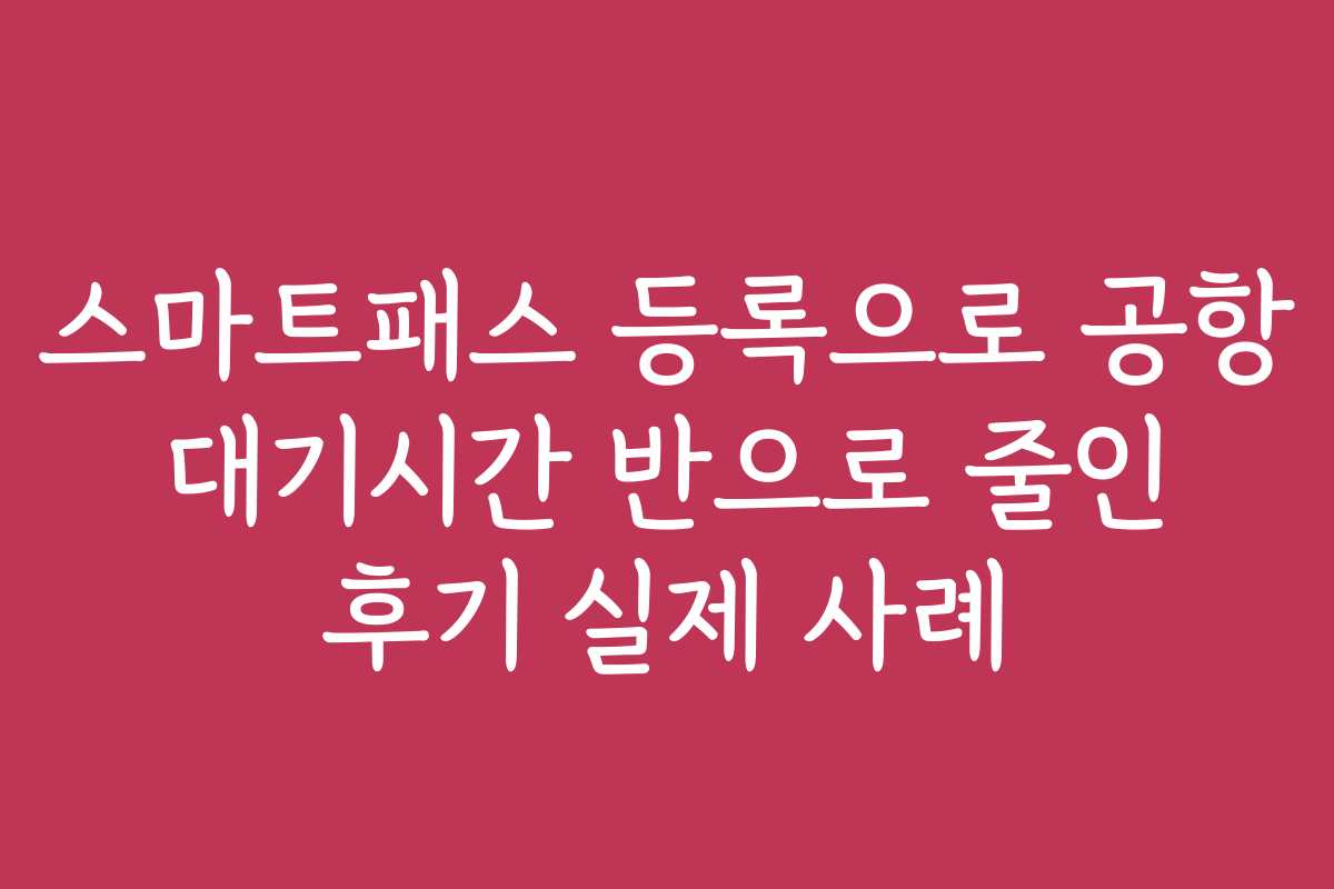 스마트패스 등록으로 공항 대기시간 반으로 줄인 후기 실제 사례
