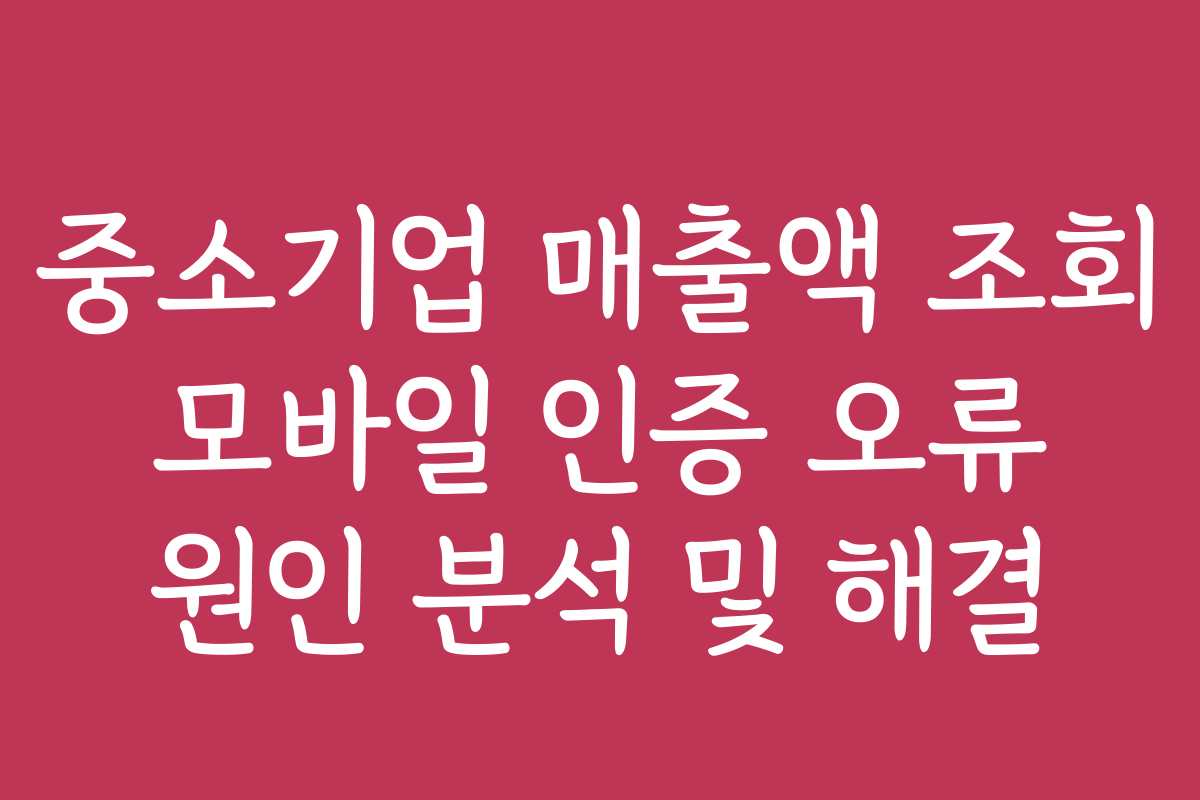 중소기업 매출액 조회 모바일 인증 오류 원인 분석 및 해결