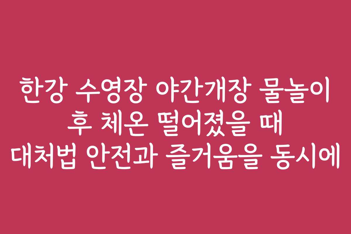 한강 수영장 야간개장 물놀이 후 체온 떨어졌을 때 대처법 안전과 즐거움을 동시에