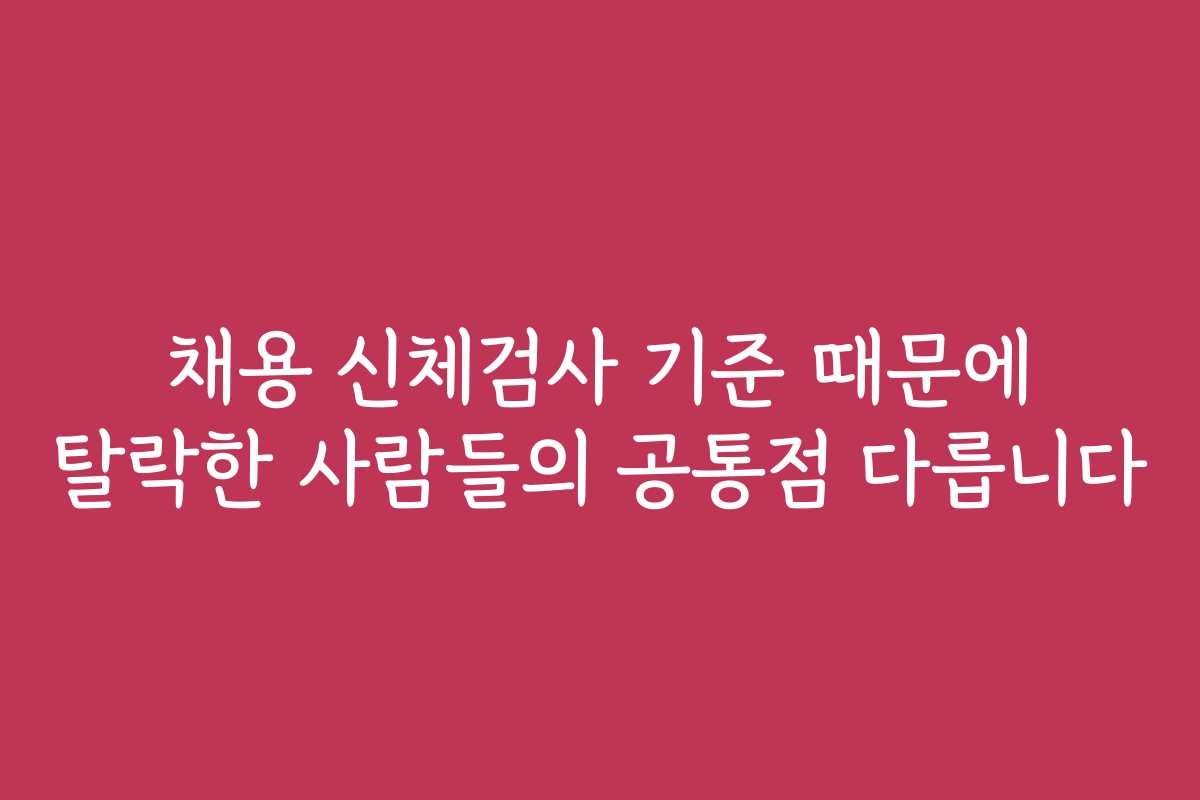 채용 신체검사 기준 때문에 탈락한 사람들의 공통점 다릅니다