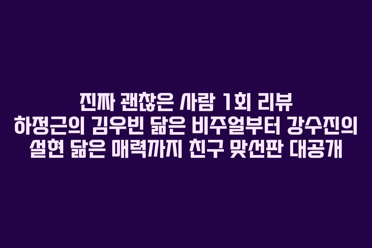 진짜 괜찮은 사람 1회 리뷰 하정근의 김우빈 닮은 비주얼부터 강수진의 설현 닮은 매력까지 친구 맞선판 대공개