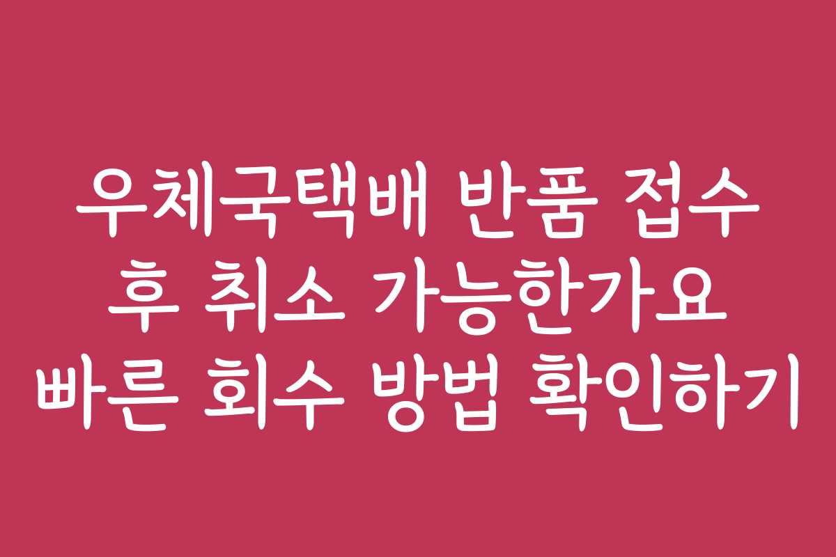 우체국택배 반품 접수 후 취소 가능한가요 빠른 회수 방법 확인하기