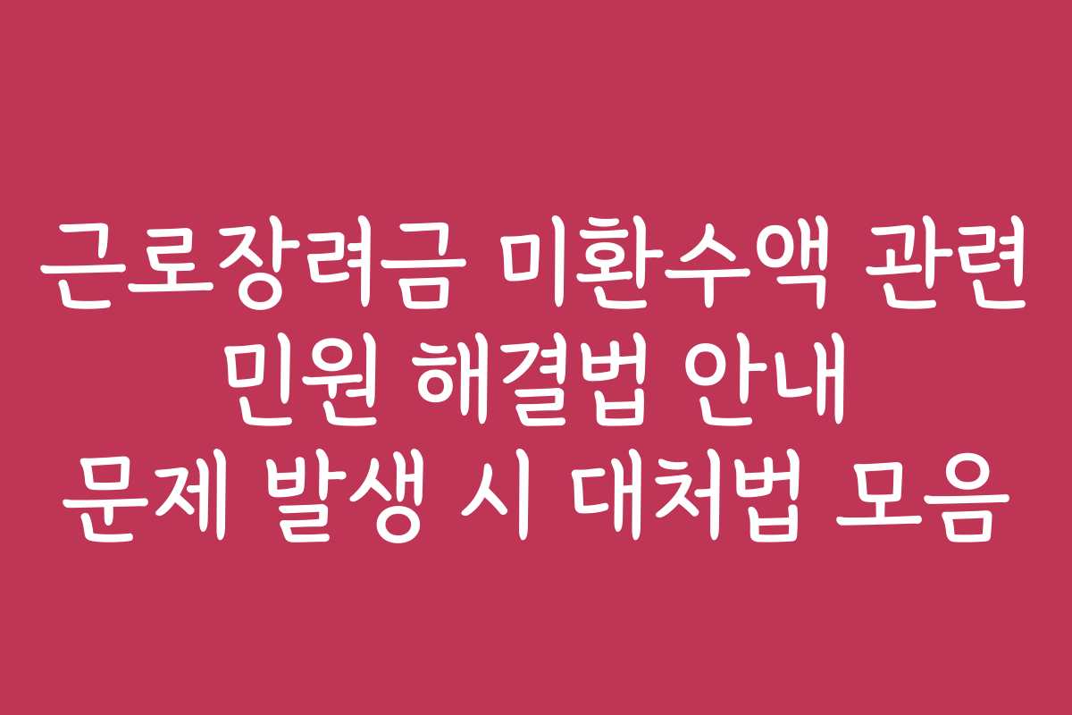 근로장려금 미환수액 관련 민원 해결법 안내 문제 발생 시 대처법 모음