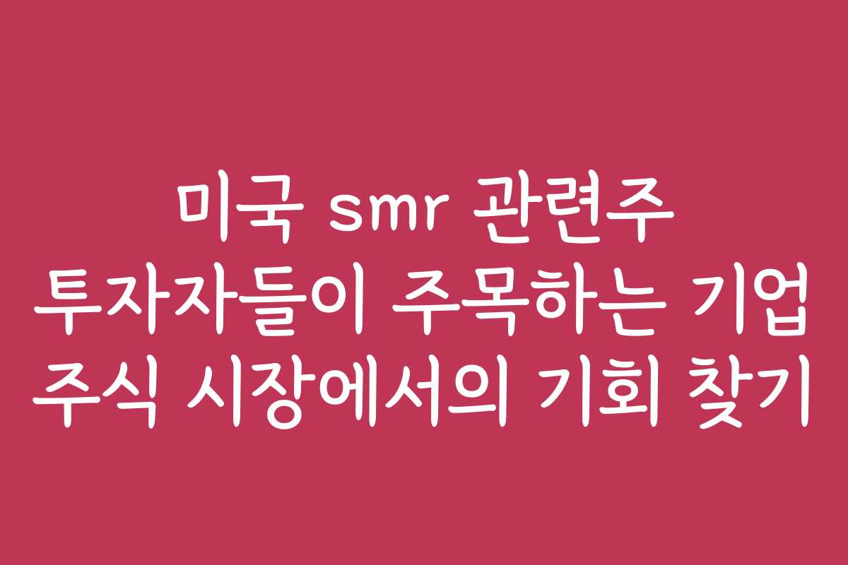 미국 smr 관련주 투자자들이 주목하는 기업 주식 시장에서의 기회 찾기