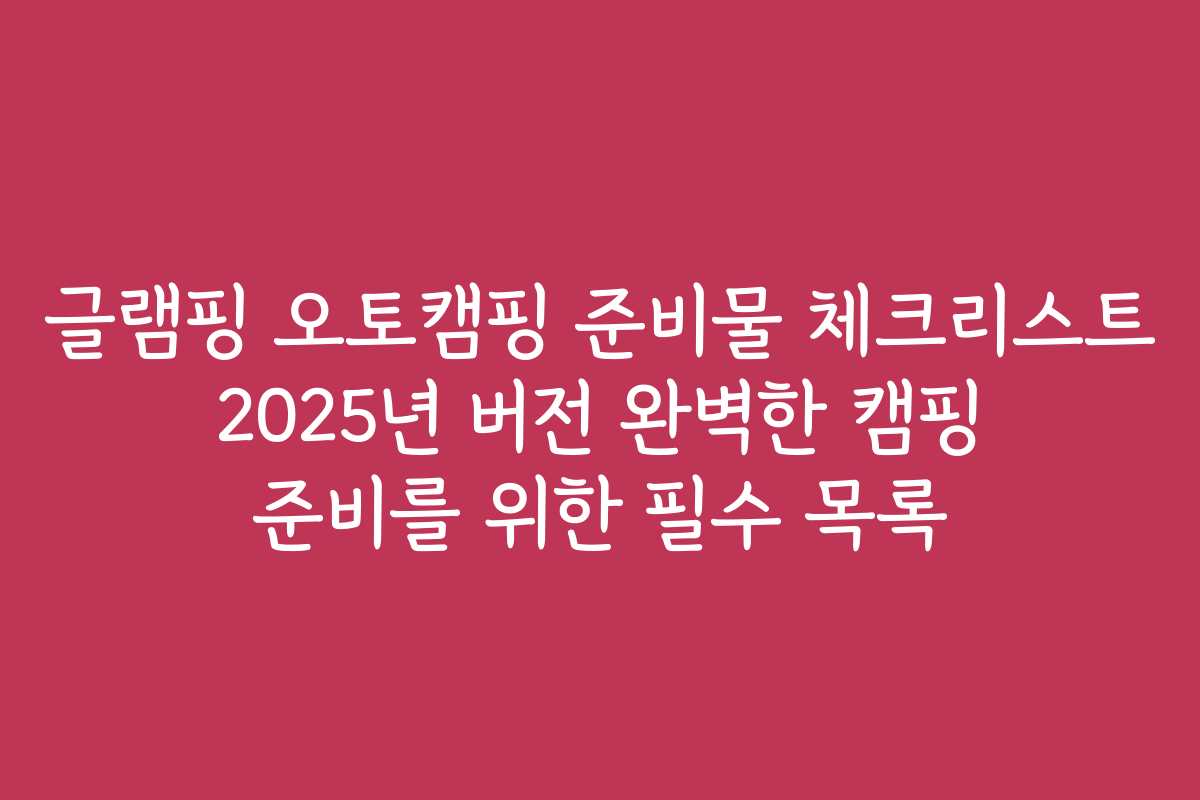 글램핑 오토캠핑 준비물 체크리스트 2025년 버전 완벽한 캠핑 준비를 위한 필수 목록