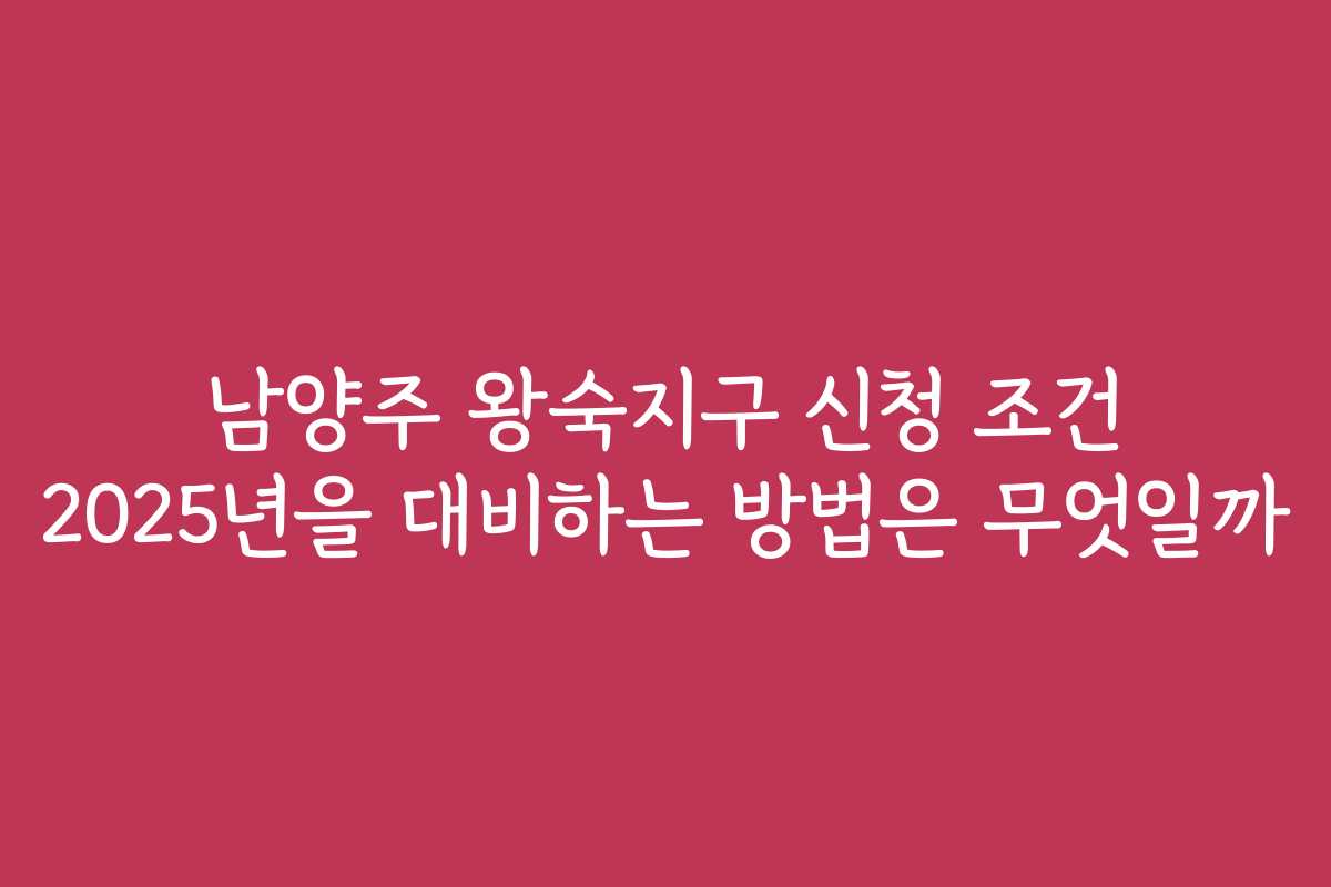 남양주 왕숙지구 신청 조건 2025년을 대비하는 방법은 무엇일까