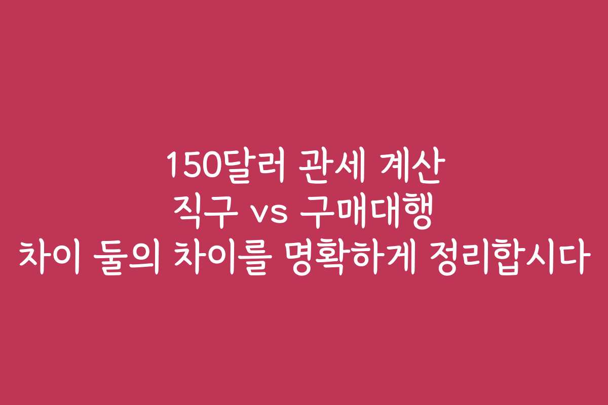 150달러 관세 계산 직구 vs 구매대행 차이 둘의 차이를 명확하게 정리합시다