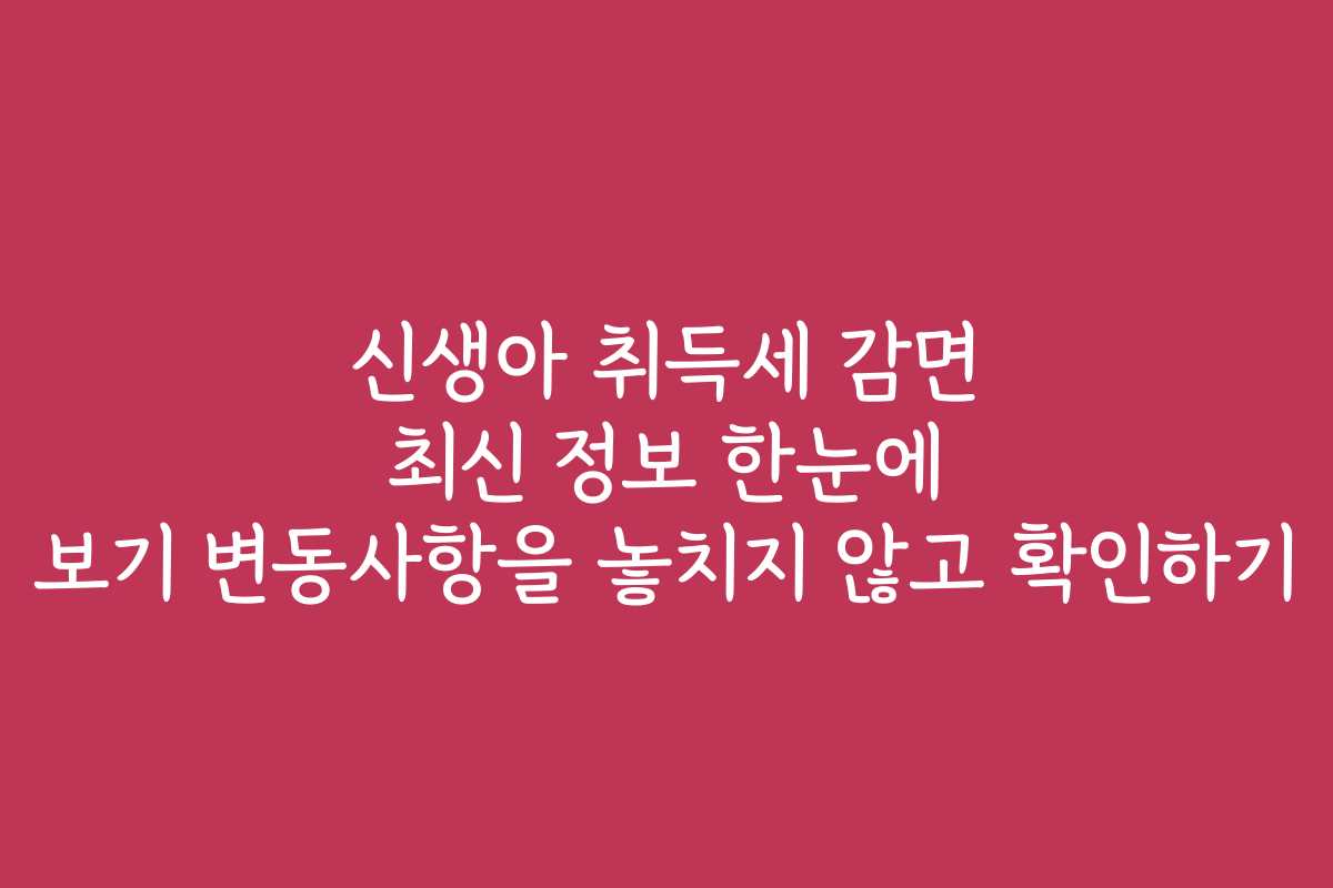 신생아 취득세 감면 최신 정보 한눈에 보기 변동사항을 놓치지 않고 확인하기
