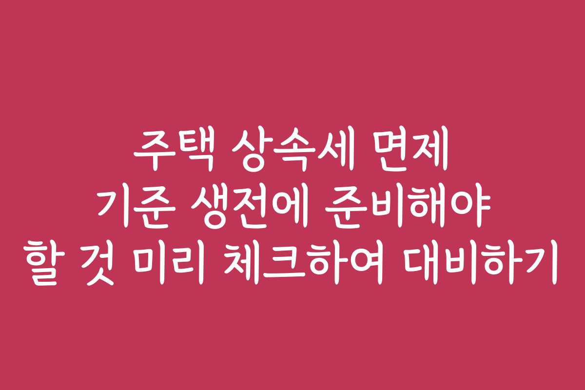 주택 상속세 면제 기준 생전에 준비해야 할 것 미리 체크하여 대비하기