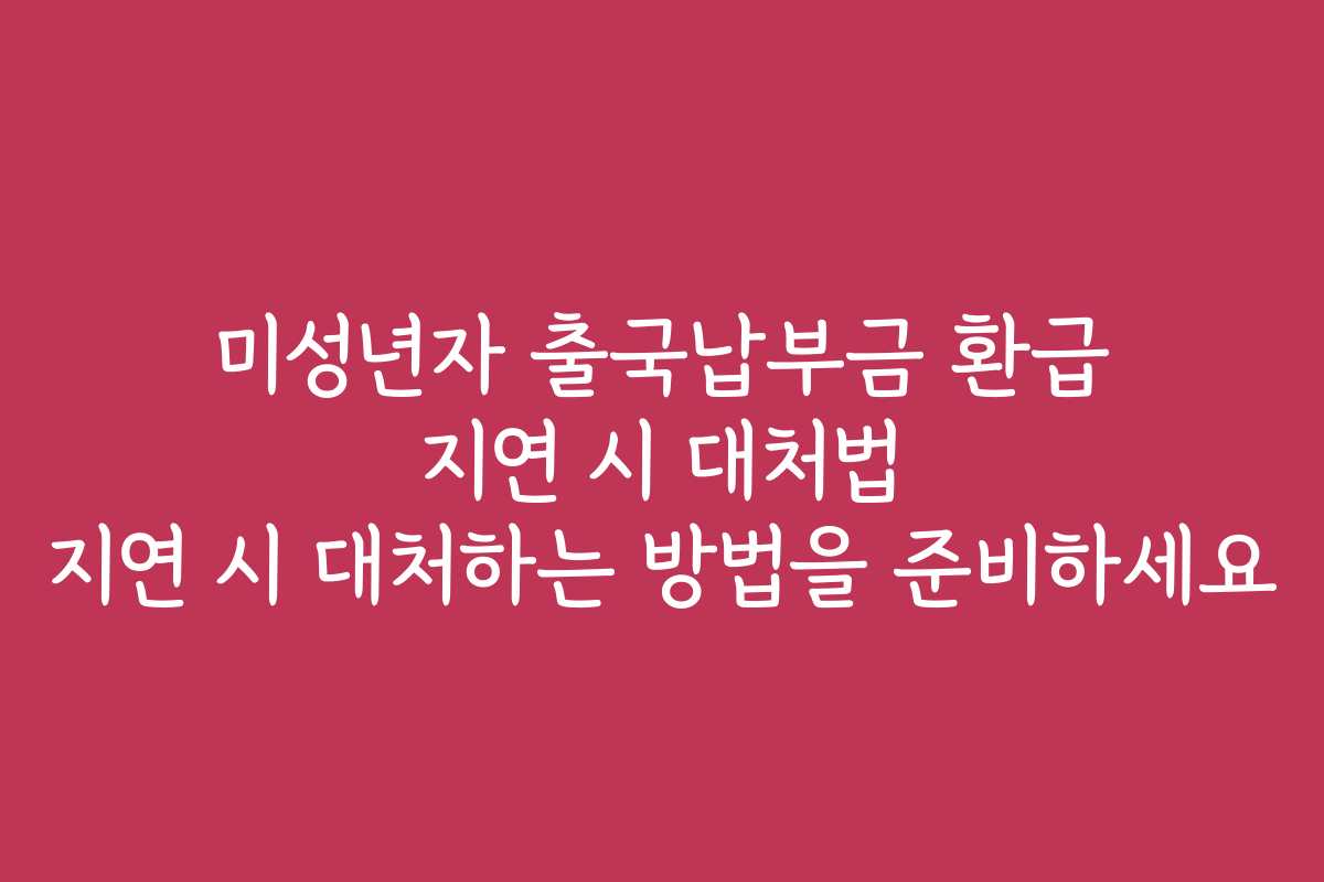 미성년자 출국납부금 환급 지연 시 대처법 지연 시 대처하는 방법을 준비하세요