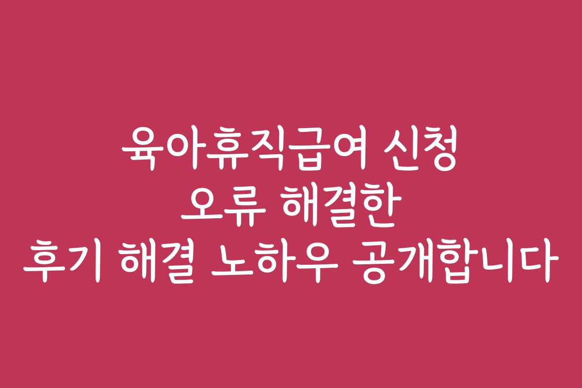 육아휴직급여 신청 오류 해결한 후기 해결 노하우 공개합니다