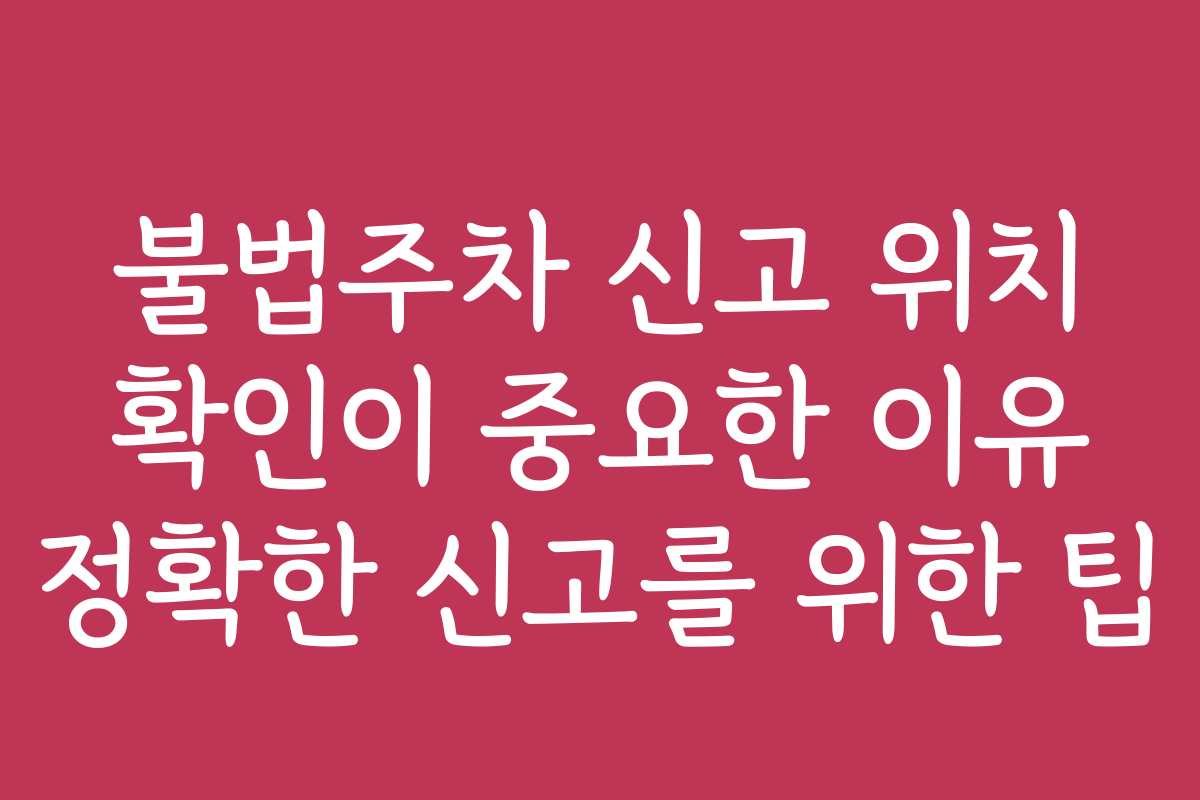불법주차 신고 위치 확인이 중요한 이유 정확한 신고를 위한 팁