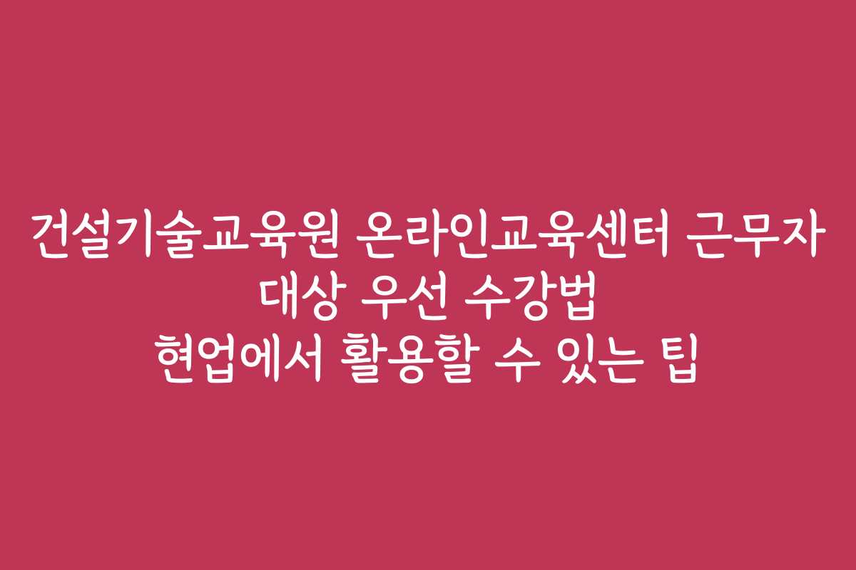 건설기술교육원 온라인교육센터 근무자 대상 우선 수강법 현업에서 활용할 수 있는 팁