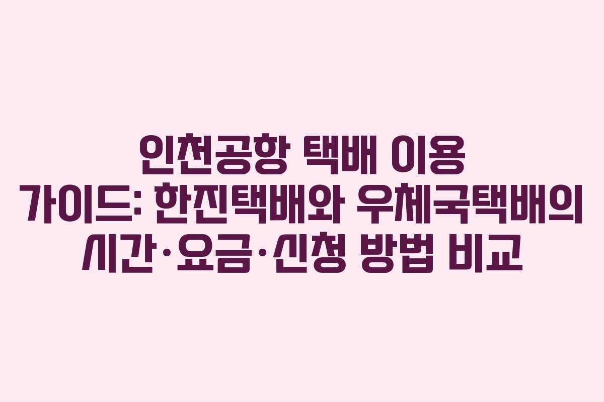 인천공항 택배 이용 가이드: 한진택배와 우체국택배의 시간·요금·신청 방법 비교