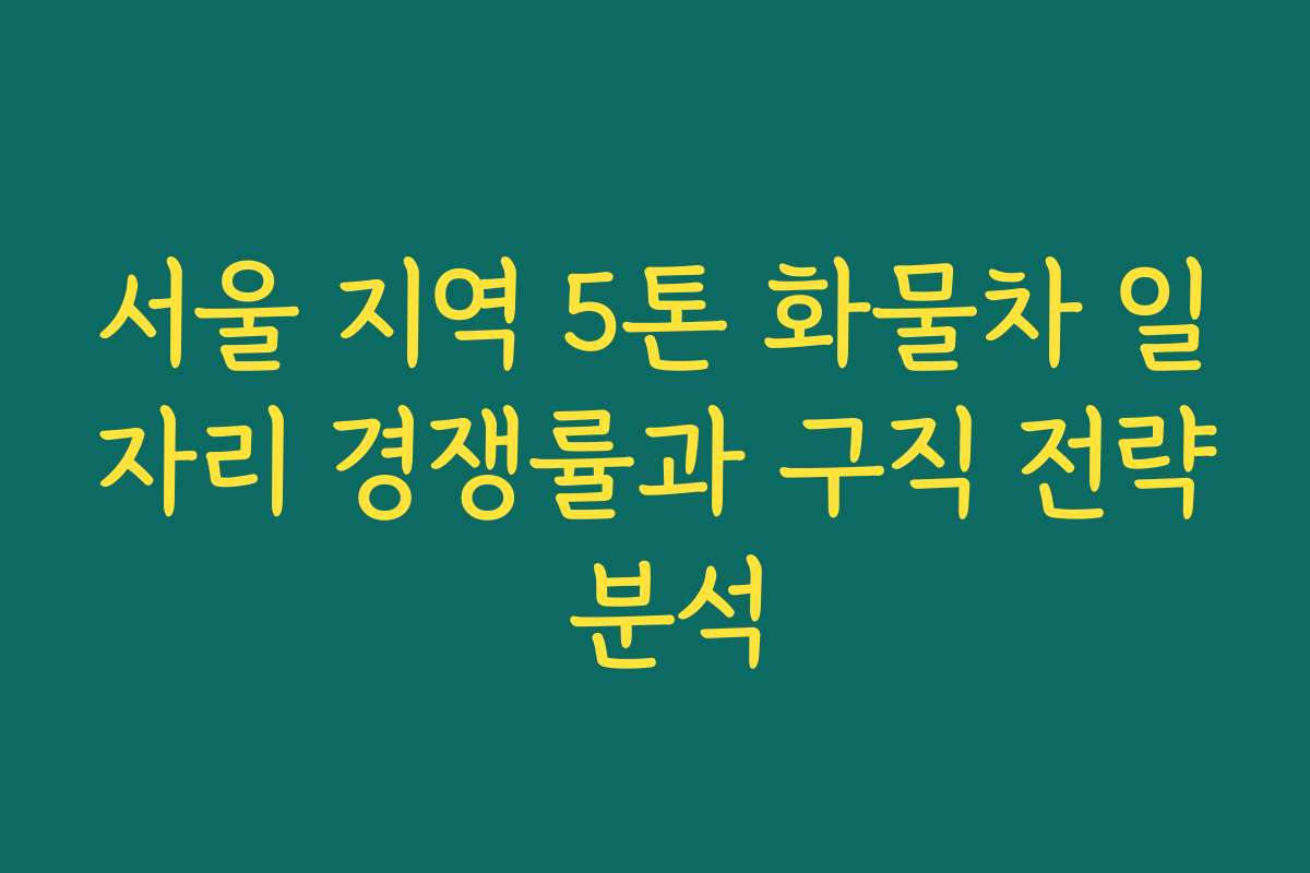서울 지역 5톤 화물차 일자리 경쟁률과 구직 전략 분석