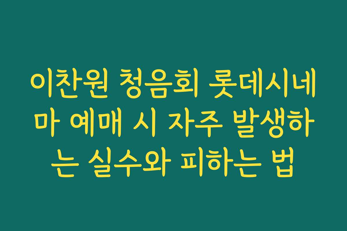 이찬원 청음회 롯데시네마 예매 시 자주 발생하는 실수와 피하는 법