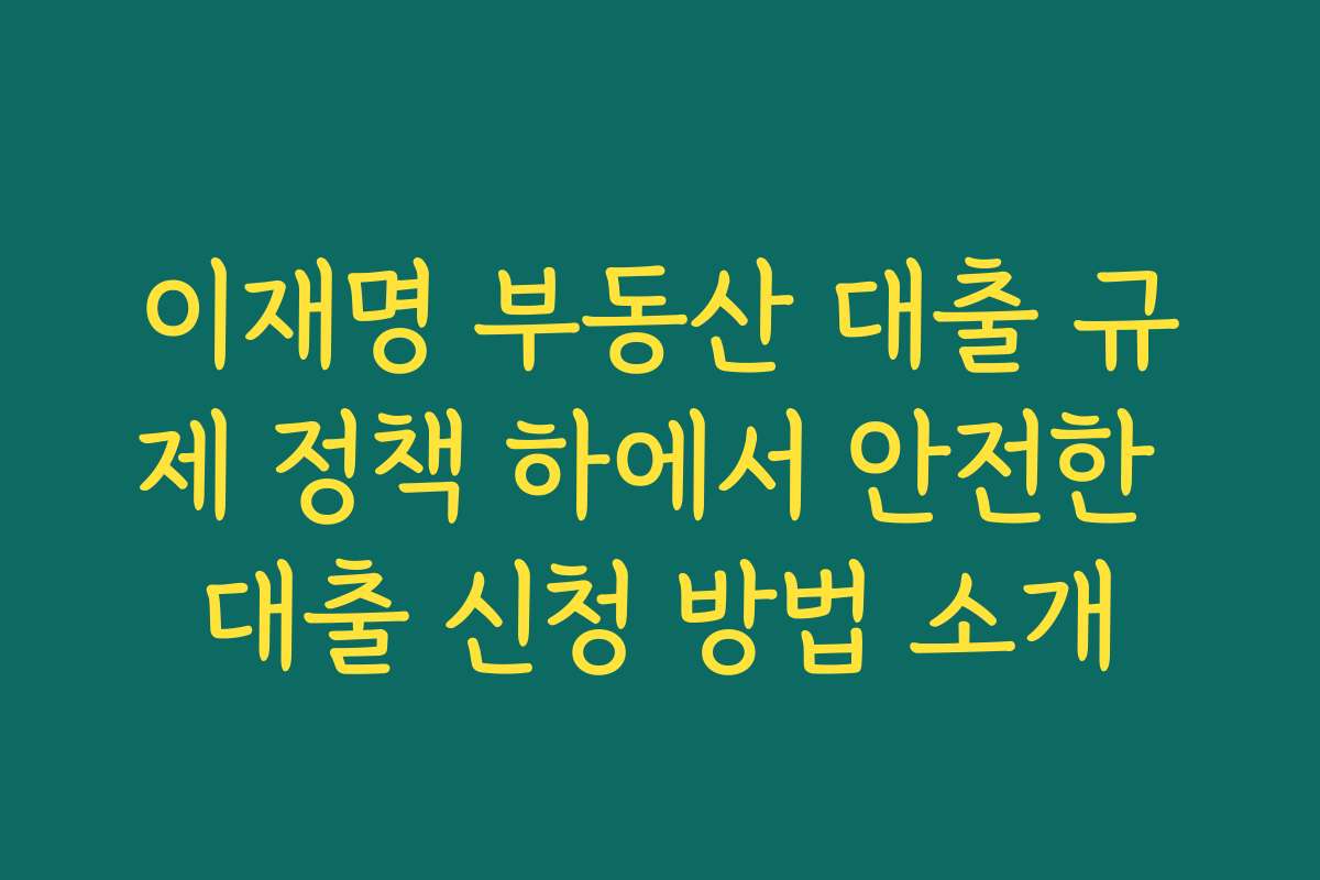 이재명 부동산 대출 규제 정책 하에서 안전한 대출 신청 방법 소개