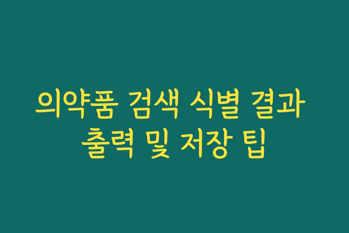 의약품 검색 식별 결과 출력 및 저장 팁