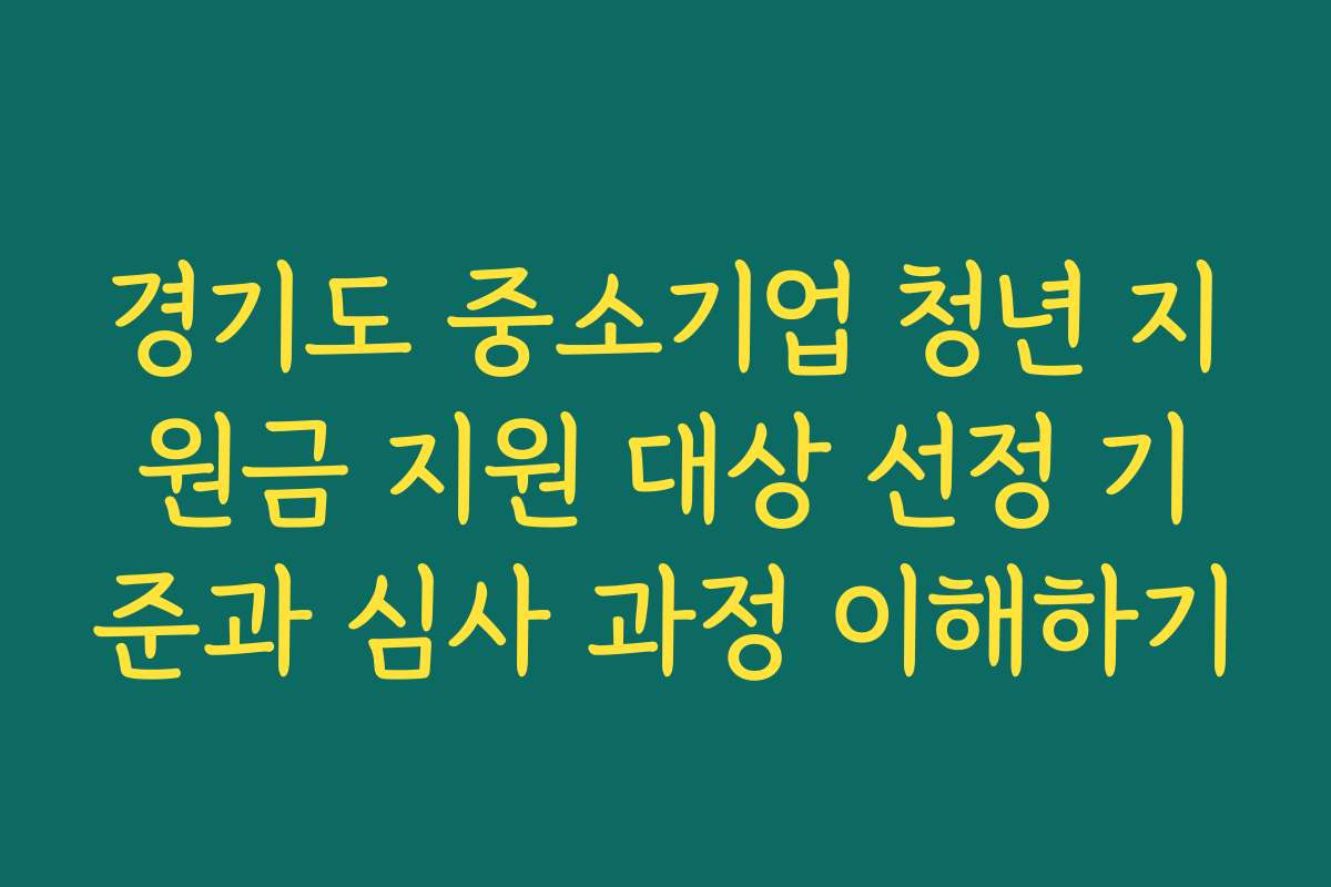경기도 중소기업 청년 지원금 지원 대상 선정 기준과 심사 과정 이해하기