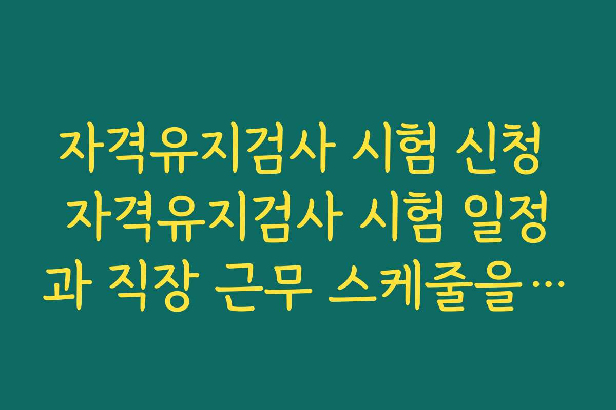 자격유지검사 시험 신청 자격유지검사 시험 일정과 직장 근무 스케줄을 맞추는 실전 팁