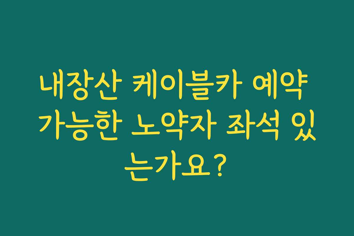 내장산 케이블카 예약 가능한 노약자 좌석 있는가요?