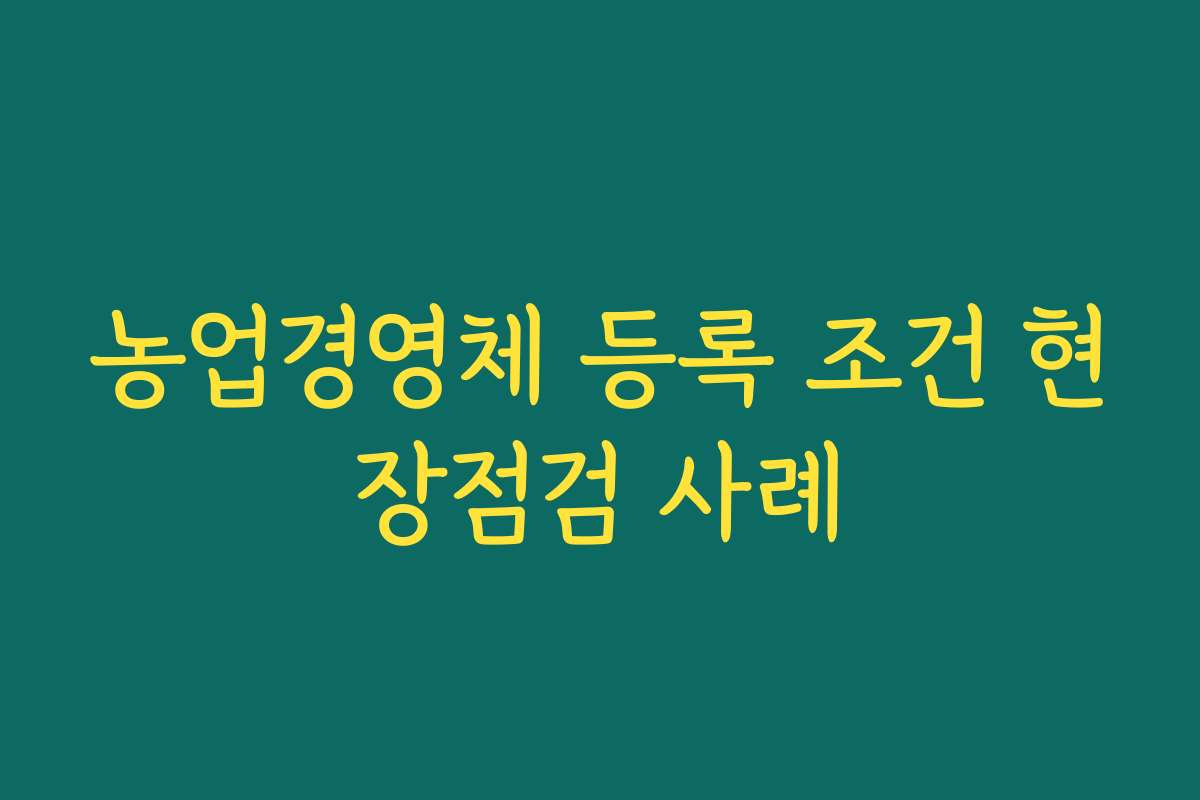 농업경영체 등록 조건 현장점검 사례