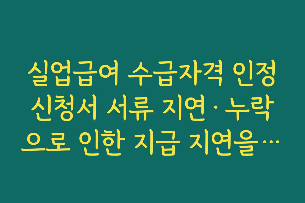 실업급여 수급자격 인정신청서 서류 지연·누락으로 인한 지급 지연을 막는 체크리스트