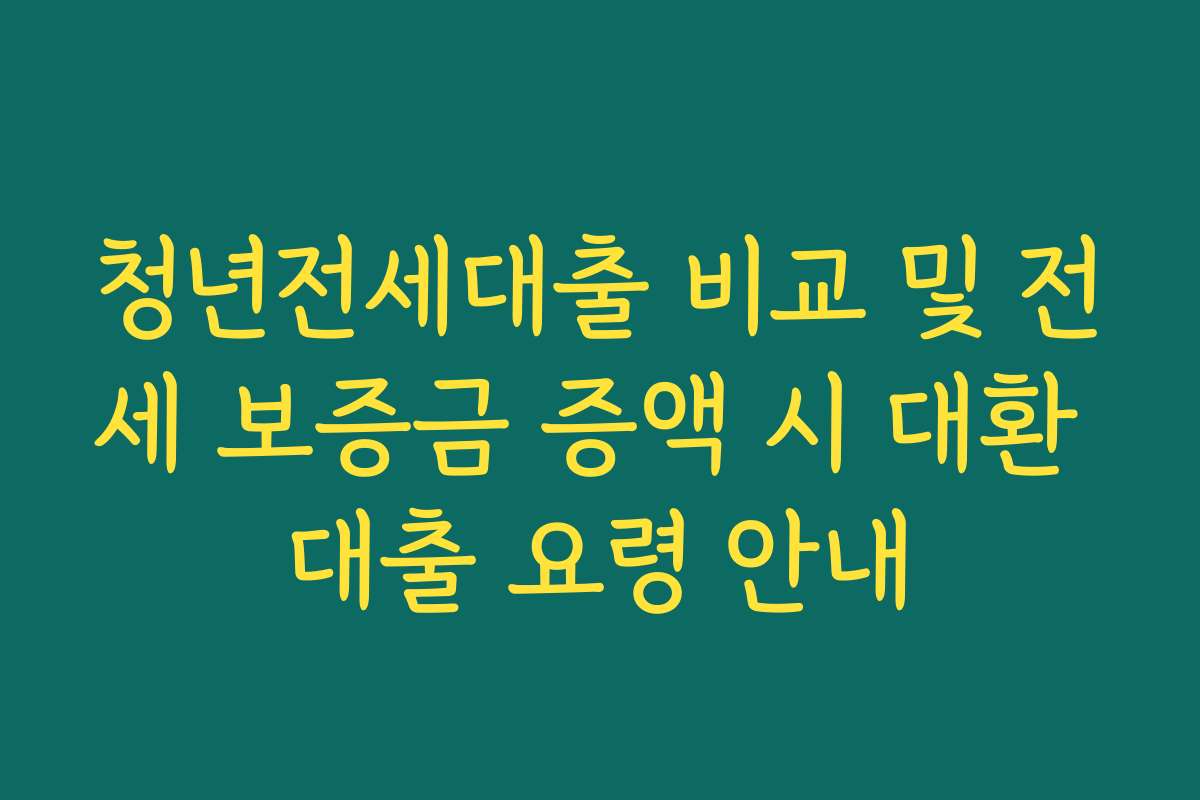 청년전세대출 비교 및 전세 보증금 증액 시 대환 대출 요령 안내