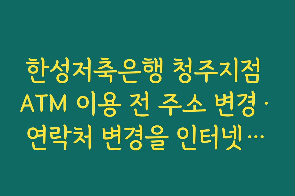 한성저축은행 청주지점 ATM 이용 전 주소 변경·연락처 변경을 인터넷뱅킹에서 먼저 처리하는 법
