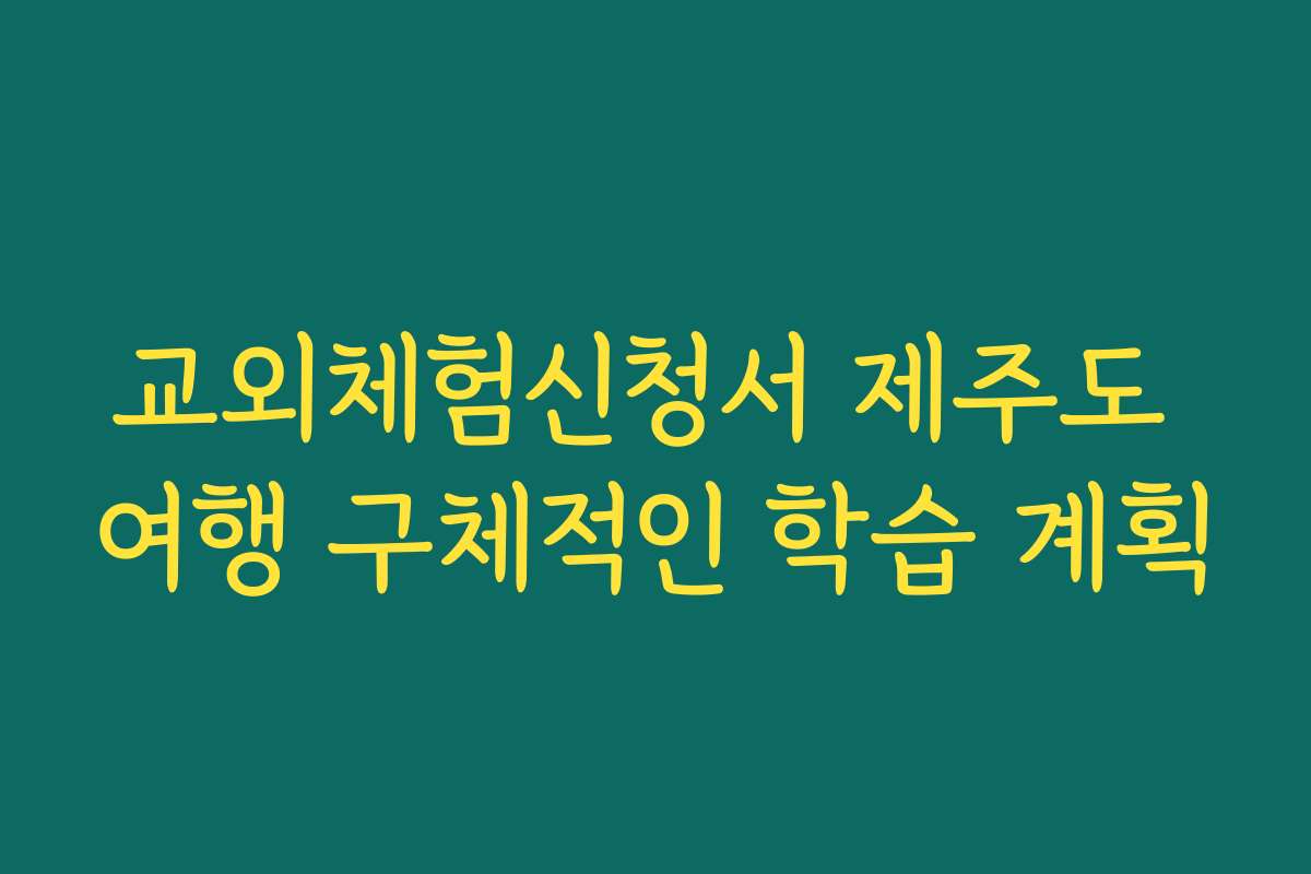 교외체험신청서 제주도 여행 구체적인 학습 계획