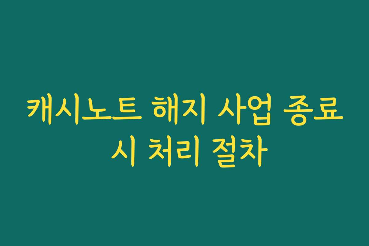 캐시노트 해지 사업 종료 시 처리 절차