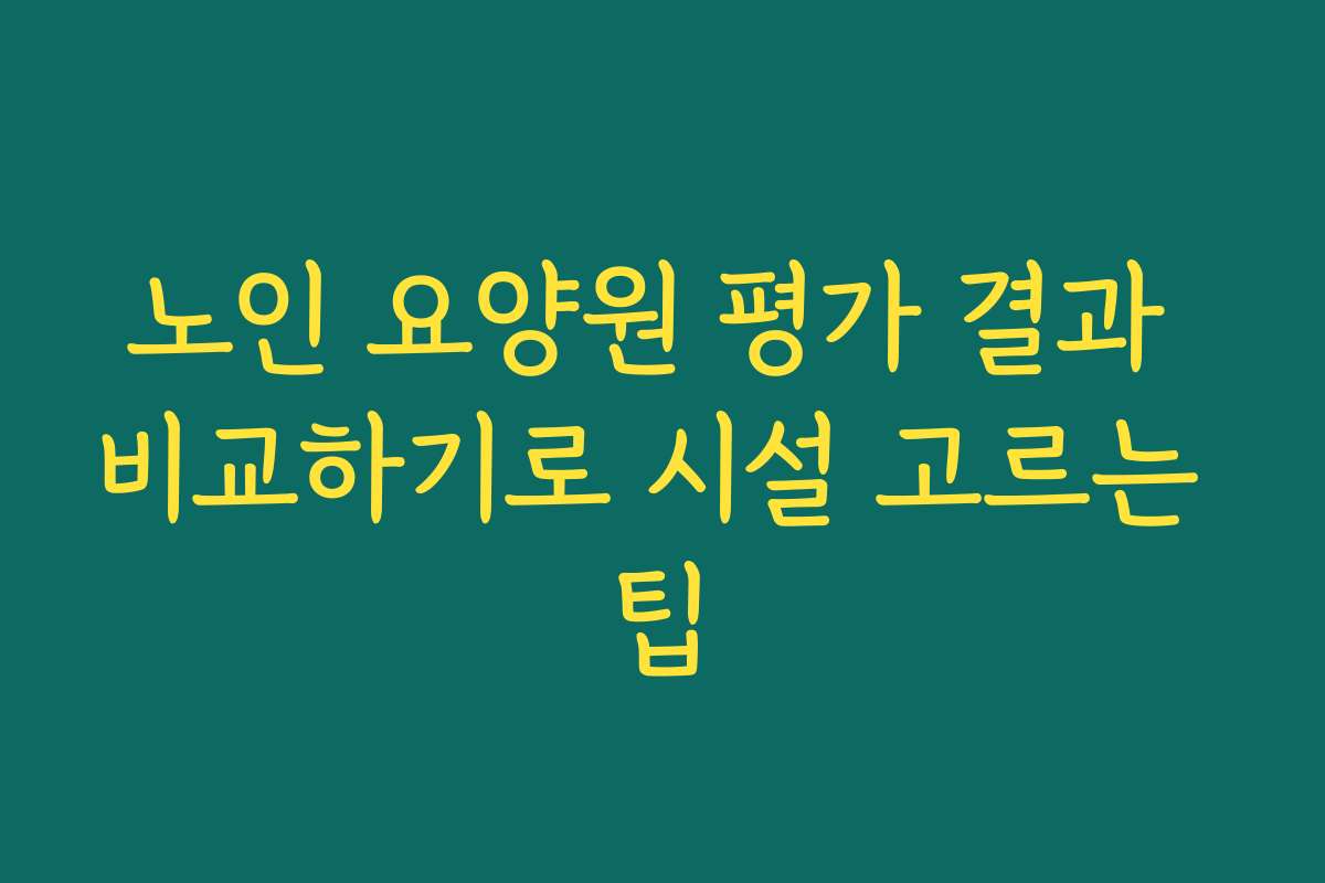 노인 요양원 평가 결과 비교하기로 시설 고르는 팁