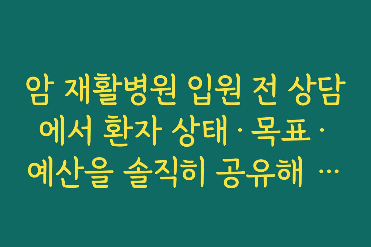 암 재활병원 입원 전 상담에서 환자 상태·목표·예산을 솔직히 공유해 맞춤 계획을 세우는 요령