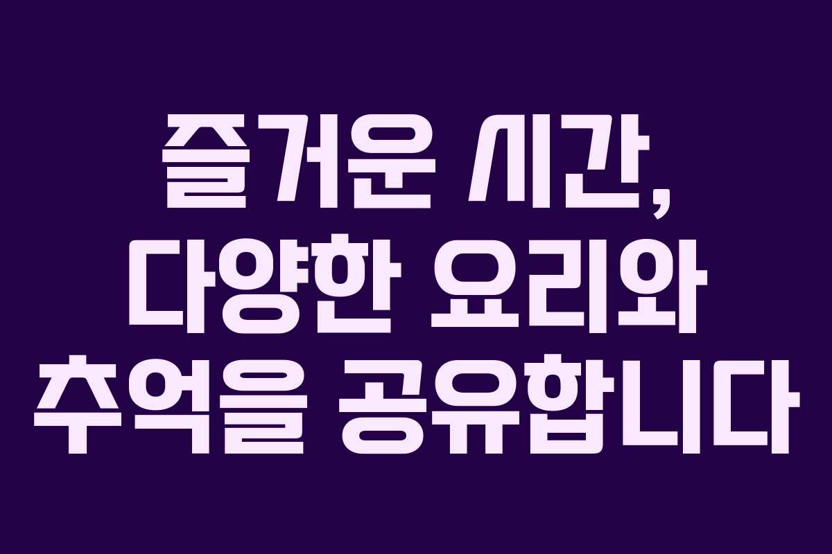 즐거운 시간, 다양한 요리와 추억을 공유합니다