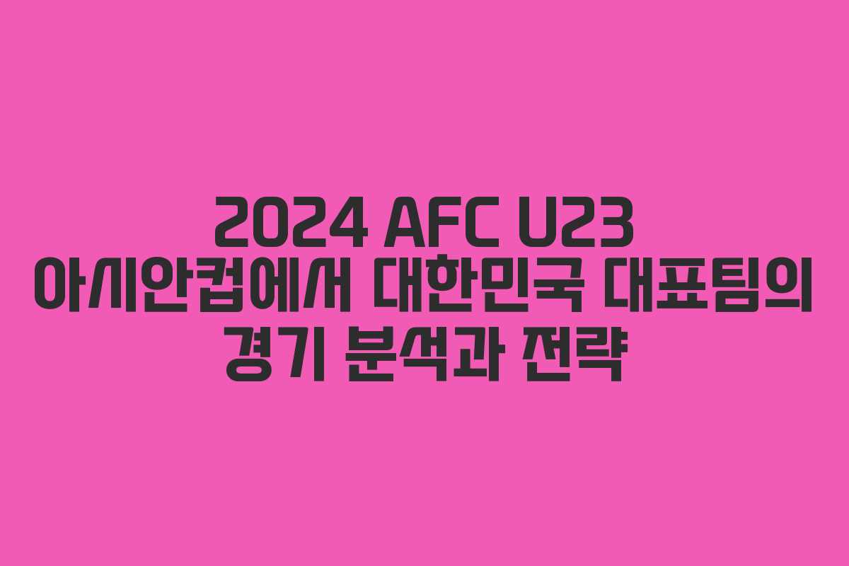2024 AFC U23 아시안컵에서 대한민국 대표팀의 경기 분석과 전략