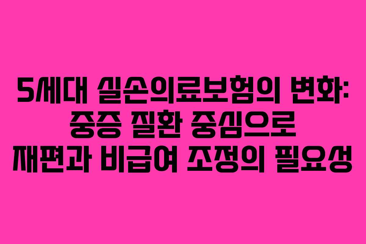 5세대 실손의료보험의 변화: 중증 질환 중심으로 재편과 비급여 조정의 필요성