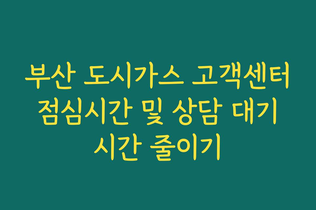 부산 도시가스 고객센터 점심시간 및 상담 대기 시간 줄이기